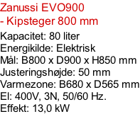 Zanussi EVO900  - Kipsteger 800 mm Kapacitet: 80 liter Energikilde: Elektrisk Mål: B800 x D900 x H850 mm Justeringshøjde: 50 mm Varmezone: B680 x D565 mm El: 400V, 3N, 50/60 Hz.  Effekt: 13,0 kW