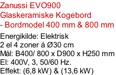 Zanussi EVO900  Glaskeramiske Kogebord - Bordmodel 400 mm & 800 mm   Energikilde: Elektrisk 2 el 4 zoner á Ø30 cm Mål: B400/ 800 x D900 x H250 mm El: 400V, 3, 50/60 Hz.  Effekt: (6,8 kW) & (13,6 kW)