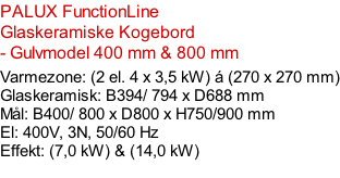 PALUX FunctionLine    Glaskeramiske Kogebord - Gulvmodel 400 mm & 800 mm  Varmezone: (2 el. 4 x 3,5 kW) á (270 x 270 mm) Glaskeramisk: B394/ 794 x D688 mm Mål: B400/ 800 x D800 x H750/900 mm El: 400V, 3N, 50/60 Hz Effekt: (7,0 kW) & (14,0 kW)