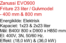 Zanussi EVO900   Friture 23 liter / Gulvmodel  - 400 mm & 800 mm  Energikilde: Elektrisk Kapaciet: 1x23 & 2x23 liter Mål: B400/ 800 x D900 x H850 mm El: 400V, 3N, 50/60 Hz.  Effekt: (18,0 kW) & (36,0 kW)