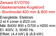 Zanussi EVO700  Glaskeramiske Kogebord - Bordmodel 400 mm & 800 mm   Energikilde: Elektrisk 2 el 4 zoner á Ø23 cm Mål: B400/ 800 x D700 x H250 mm El: 400V, 3, 50/60 Hz. Effekt: (4,4 kW) & (8,8 kW)