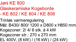 Jøni KE 800 Glaskeramiske Kogeborde - KE 802 / KE 804 / KE 806  Trinløs varmeregulering Mål: B430/ 800/ 1200 x D800 x H850 mm Kogezoner: 2/ 4/ 6 stk. á 4 kW Kogezoner str.: 270 x 270 mm EL 400V, (8 kW) / (16 kW) / (24 kW)