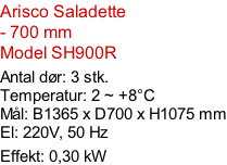 Arisco Saladette - 700 mm Model SH900R  Antal dør: 3 stk.  Temperatur: 2 ~ +8°C Mål: B1365 x D700 x H1075 mm El: 220V, 50 Hz Effekt: 0,30 kW