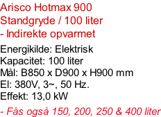 Arisco Hotmax 900  Standgryde / 100 liter - Indirekte opvarmet  Energikilde: Elektrisk Kapacitet: 100 liter Mål: B850 x D900 x H900 mm El: 380V, 3~, 50 Hz.  Effekt: 13,0 kW  - Fås også 150, 200, 250 & 400 liter