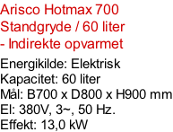 Arisco Hotmax 700 Standgryde / 60 liter - Indirekte opvarmet  Energikilde: Elektrisk Kapacitet: 60 liter Mål: B700 x D800 x H900 mm El: 380V, 3~, 50 Hz.  Effekt: 13,0 kW