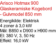 Arisco Hotmax 900  Glaskeramiske Kogebord - Gulvmodel 850 mm  Energikilde: Elektrisk  4 zoner á 3,0 kW Mål: B850 x D900 x H900 mm El: 380 V, 3, 50 Hz Effekt: 16,0 kW